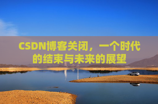 CSDN博客关闭,一个时代的结束与未来的展望 CSDN博客关闭,一个时代的结束与未来的展望
